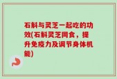 石斛与灵芝一起吃的功效(石斛灵芝同食，提升免疫力及调节身体机能)