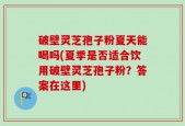 破壁灵芝孢子粉夏天能喝吗(夏季是否适合饮用破壁灵芝孢子粉？答案在这里)