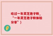 吃过一年灵芝孢子粉_“一年灵芝孢子粉体验分享”)