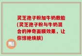 灵芝孢子粉加牛奶敷脸(灵芝孢子粉与牛奶混合的神奇面膜效果，让你惊艳焕肤)