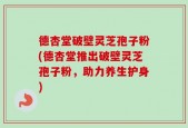 德杏堂破壁灵芝孢子粉(德杏堂推出破壁灵芝孢子粉，助力养生护身)