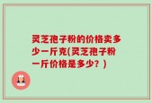 灵芝孢子粉的价格卖多少一斤克(灵芝孢子粉一斤价格是多少？)