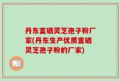 丹东富硒灵芝孢子粉厂家(丹东生产优质富硒灵芝孢子粉的厂家)