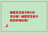 破壁灵芝孢子粉100克价格？破壁灵芝孢子粉的市场价钱？