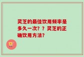灵芝的最佳饮用频率是多久一次？？灵芝的正确饮用方法？