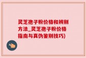灵芝孢子粉价格和辨别方法_灵芝孢子粉价格指南与真伪鉴别技巧)