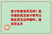 孢子粉里有灵芝吗？超市里的灵芝孢子粉可以用在灵芝这种植吗，我该怎么办