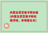 内蒙古灵芝孢子粉价格(内蒙古灵芝孢子粉价格浮动，市场变化大)