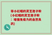 带小红帽的灵芝孢子粉(小红帽的灵芝孢子粉：增强免疫力的自然良药)