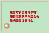 感冒可食灵芝孢子粉？服用灵芝孢子粉后会头晕吗需要注意什么
