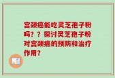 宫颈癌能吃灵芝孢子粉吗？？探讨灵芝孢子粉对宫颈癌的预防和治疗作用？