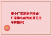 哪个厂灵芝孢子粉好(厂家排名前列的灵芝孢子粉推荐)
