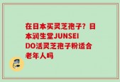 在日本买灵芝孢子？日本润生堂JUNSEIDO活灵芝孢子粉适合老年人吗