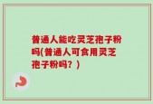 普通人能吃灵芝孢子粉吗(普通人可食用灵芝孢子粉吗？)