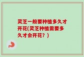 灵芝一般要种植多久才开花(灵芝种植需要多久才会开花？)