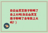 白云山灵芝孢子粉喝了会上火吗(白云山灵芝孢子粉喝了会导致上火吗？)