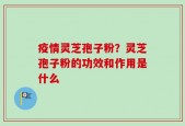 疫情灵芝孢子粉？灵芝孢子粉的功效和作用是什么