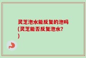 灵芝泡水能反复的泡吗(灵芝能否反复泡水？)