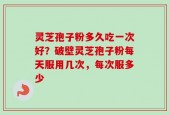 灵芝孢子粉多久吃一次好？破壁灵芝孢子粉每天服用几次，每次服多少