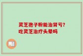 灵芝孢子粉能治肾亏？吃灵芝治疗头晕吗