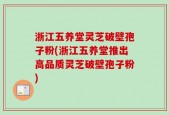 浙江五养堂灵芝破壁孢子粉(浙江五养堂推出高品质灵芝破壁孢子粉)