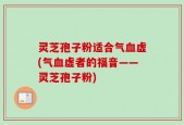 灵芝孢子粉适合气血虚(气血虚者的福音——灵芝孢子粉)
