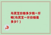 乌灵芝价格多少钱一斤呢(乌灵芝一斤价格是多少？)