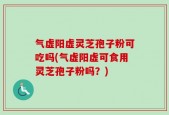 气虚阳虚灵芝孢子粉可吃吗(气虚阳虚可食用灵芝孢子粉吗？)