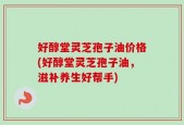 好醇堂灵芝孢子油价格(好醇堂灵芝孢子油，滋补养生好帮手)