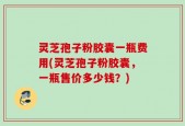 灵芝孢子粉胶囊一瓶费用(灵芝孢子粉胶囊，一瓶售价多少钱？)