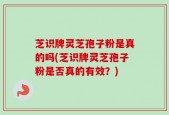 芝识牌灵芝孢子粉是真的吗(芝识牌灵芝孢子粉是否真的有效？)
