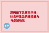 泽天雨下灵芝孢子粉：珍贵养生品的独特魅力与卓越功效