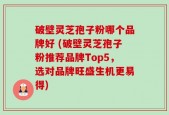 破壁灵芝孢子粉哪个品牌好 (破壁灵芝孢子粉推荐品牌Top5，选对品牌旺盛生机更易得)