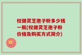 权健灵芝孢子粉多少钱一瓶(权健灵芝孢子粉价格及购买方式简介)