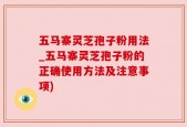 五马寨灵芝孢子粉用法_五马寨灵芝孢子粉的正确使用方法及注意事项)