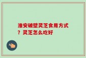 淮安破壁灵芝食用方式？灵芝怎么吃好