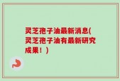 灵芝孢子油最新消息(灵芝孢子油有最新研究成果！)