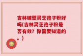 吉林破壁灵芝孢子粉好吗(吉林灵芝孢子粉是否有效？你需要知道的。)