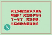 灵芝多糖含量多少最好呢图片？灵芝孢子粉吃了一年了，灵芝多糖、三萜成份含量双高吗