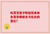 吃灵芝孢子粉后你身体会发生哪些无与伦比的变化？