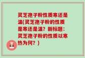 灵芝孢子粉性质寒还是温(灵芝孢子粉的性质是寒还是温？新标题：灵芝孢子粉的性质以寒热为何？)