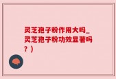 灵芝孢子粉作用大吗_灵芝孢子粉功效显著吗？)