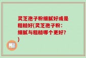 灵芝孢子粉细腻好或是粗糙好(灵芝孢子粉：细腻与粗糙哪个更好？)
