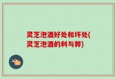 灵芝泡酒好处和坏处(灵芝泡酒的利与弊)