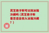 灵芝孢子粉可以放冰箱冷藏吗 (灵芝孢子粉是否适合放入冰箱冷藏？)