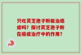 只吃灵芝孢子粉能治癌症吗？探讨灵芝孢子粉在癌症治疗中的作用？