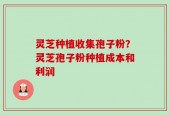 灵芝种植收集孢子粉？灵芝孢子粉种植成本和利润