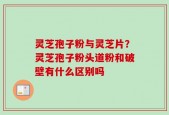 灵芝孢子粉与灵芝片？灵芝孢子粉头道粉和破壁有什么区别吗