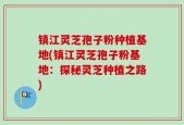 镇江灵芝孢子粉种植基地(镇江灵芝孢子粉基地：探秘灵芝种植之路)