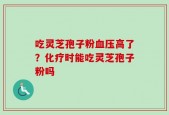 吃灵芝孢子粉血压高了？化疗时能吃灵芝孢子粉吗